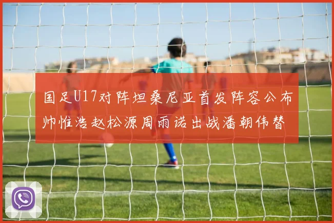 国足U17对阵坦桑尼亚首发阵容公布帅惟浩赵松源周雨诺出战潘朝伟替补